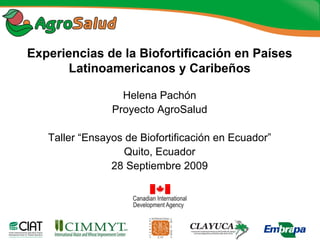 Experiencias de la Biofortificación en Países
      Latinoamericanos y Caribeños

                  Helena Pachón
                Proyecto AgroSalud

   Taller “Ensayos de Biofortificación en Ecuador”
                   Quito, Ecuador
                28 Septiembre 2009
 