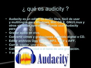 ¿ qué es audicity ?
• Audacity es un editor de audio libre, fácil de usar
y multilingüe para Windows, Mac OS X, GNU/Linux y
otros sistemas operativos. Puede usar Audacity
para:
• Grabar audio en vivo.
• Convertir cintas y grabaciones a sonido digital o CD.
• Editar archivos Ogg Vorbis, MP3, WAV y AIFF.
• Cortar, copiar, unir y mezclar sonidos.
• Cambiar la velocidad o el tono de una grabación.
• Y mucho más.
 