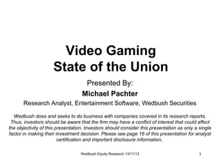 Video Gaming
State of the Union
Presented By:
Michael Pachter
Research Analyst, Entertainment Software, Wedbush Securities
Wedbush does and seeks to do business with companies covered in its research reports.
Thus, investors should be aware that the firm may have a conflict of interest that could affect
the objectivity of this presentation. Investors should consider this presentation as only a single
factor in making their investment decision. Please see page 16 of this presentation for analyst
certification and important disclosure information.
Wedbush Equity Research 13/11/13

1

 
