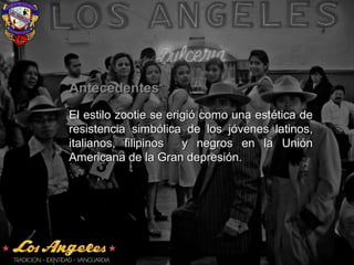 AntecedentesAntecedentes
El estilo zootie se erigió como una estética deEl estilo zootie se erigió como una estética de
resistencia simbólica de los jóvenes latinos,resistencia simbólica de los jóvenes latinos,
italianos, filipinos y negros en la Uniónitalianos, filipinos y negros en la Unión
Americana de la Gran depresión.Americana de la Gran depresión.
 
