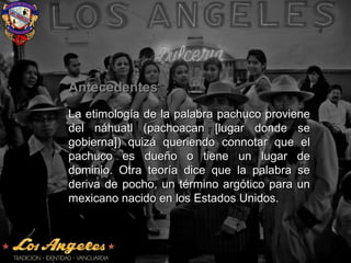 AntecedentesAntecedentes
La etimología de la palabra pachuco provieneLa etimología de la palabra pachuco proviene
del náhuatl (pachoacan [lugar donde sedel náhuatl (pachoacan [lugar donde se
gobierna]) quizá queriendo connotar que elgobierna]) quizá queriendo connotar que el
pachuco es dueño o tiene un lugar depachuco es dueño o tiene un lugar de
dominio. Otra teoría dice que la palabra sedominio. Otra teoría dice que la palabra se
deriva de pocho, un término argótico para underiva de pocho, un término argótico para un
mexicano nacido en los Estados Unidos.mexicano nacido en los Estados Unidos.
 