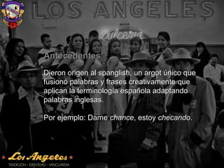 AntecedentesAntecedentes
Dieron origen al spanglish, un argot único queDieron origen al spanglish, un argot único que
fusionó palabras y frases creativamente quefusionó palabras y frases creativamente que
aplican la terminología española adaptandoaplican la terminología española adaptando
palabras inglesas.palabras inglesas.
Por ejemplo: DamePor ejemplo: Dame chancechance, estoy, estoy checandochecando..
 