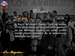 Zoot SuitZoot Suit
El Barrio de Harlem (Nueva York) fue testigoEl Barrio de Harlem (Nueva York) fue testigo
en los años treinta del siglo XX de la apariciónen los años treinta del siglo XX de la aparición
de los llamados zooties, un estilo juvenilde los llamados zooties, un estilo juvenil
inédito creado alrededor de la denominadainédito creado alrededor de la denominada
cultura del jazz urbano.cultura del jazz urbano.
 