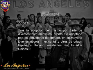 Zoot SuitZoot Suit
Tras la adopción del mismo por parte deTras la adopción del mismo por parte de
diversos instrumentistas, pronto fue adoptadodiversos instrumentistas, pronto fue adoptado
por los seguidores del género, en su mayoríapor los seguidores del género, en su mayoría
jóvenes negros, mexicanos y otros de origenjóvenes negros, mexicanos y otros de origen
filipino e italiano residentes en Estadosfilipino e italiano residentes en Estados
Unidos.Unidos.
 