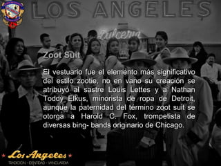 Zoot SuitZoot Suit
El vestuario fue el elemento más significativoEl vestuario fue el elemento más significativo
del estilo zootie, no en vano su creación sedel estilo zootie, no en vano su creación se
atribuyó al sastre Louis Lettes y a Nathanatribuyó al sastre Louis Lettes y a Nathan
Toddy Elkus, minorista de ropa de Detroit,Toddy Elkus, minorista de ropa de Detroit,
aunque la paternidad del término zoot suit seaunque la paternidad del término zoot suit se
otorga a Harold C. Fox, trompetista deotorga a Harold C. Fox, trompetista de
diversas bing- bands originario de Chicago.diversas bing- bands originario de Chicago.
 
