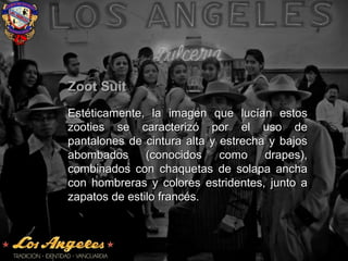 Zoot SuitZoot Suit
Estéticamente, la imagen que lucían estosEstéticamente, la imagen que lucían estos
zooties se caracterizó por el uso dezooties se caracterizó por el uso de
pantalones de cintura alta y estrecha y bajospantalones de cintura alta y estrecha y bajos
abombados (conocidos como drapes),abombados (conocidos como drapes),
combinados con chaquetas de solapa anchacombinados con chaquetas de solapa ancha
con hombreras y colores estridentes, junto acon hombreras y colores estridentes, junto a
zapatos de estilo francés.zapatos de estilo francés.
 