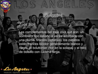 Zoot SuitZoot Suit
Los complementos del traje zoot suit son: unLos complementos del traje zoot suit son: un
sombrero tipo italiano a veces adornado consombrero tipo italiano a veces adornado con
una pluma, tirantes (optativo), los zapatosuna pluma, tirantes (optativo), los zapatos
estilo francés bicolor generalmente blanco yestilo francés bicolor generalmente blanco y
negro, el bouttonier (flor en la solapa) y el relojnegro, el bouttonier (flor en la solapa) y el reloj
de bolsillo con cadena larga.de bolsillo con cadena larga.
 