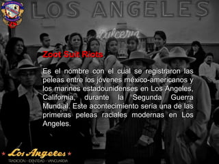 Zoot Suit RiotsZoot Suit Riots
Es el nombre con el cual se registraron lasEs el nombre con el cual se registraron las
peleas entre los jóvenes méxico-americanos ypeleas entre los jóvenes méxico-americanos y
los marines estadounidenses en Los Angeles,los marines estadounidenses en Los Angeles,
California, durante la Segunda GuerraCalifornia, durante la Segunda Guerra
Mundial. Este acontecimiento sería una de lasMundial. Este acontecimiento sería una de las
primeras peleas raciales modernas en Losprimeras peleas raciales modernas en Los
Angeles.Angeles.
 