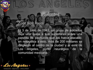 Zoot Suit RiotsZoot Suit Riots
El 3 de junio de 1943, un grupo de soldadosEl 3 de junio de 1943, un grupo de soldados
deja una queja a sus superiores sobre unadeja una queja a sus superiores sobre una
pandilla de pachucos que los había atacado;pandilla de pachucos que los había atacado;
en respuesta a esto, más de 200 militares seen respuesta a esto, más de 200 militares se
dirigieron al centro de la ciudad y al este dedirigieron al centro de la ciudad y al este de
Los Angeles, punto neurálgico de laLos Angeles, punto neurálgico de la
comunidad mexicana.comunidad mexicana.
 