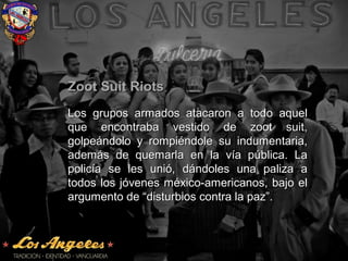 Zoot Suit RiotsZoot Suit Riots
Los grupos armados atacaron a todo aquelLos grupos armados atacaron a todo aquel
que encontraba vestido de zoot suit,que encontraba vestido de zoot suit,
golpeándolo y rompiéndole su indumentaria,golpeándolo y rompiéndole su indumentaria,
además de quemarla en la vía pública. Laademás de quemarla en la vía pública. La
policía se les unió, dándoles una paliza apolicía se les unió, dándoles una paliza a
todos los jóvenes méxico-americanos, bajo eltodos los jóvenes méxico-americanos, bajo el
argumento de “disturbios contra la paz”.argumento de “disturbios contra la paz”.
 
