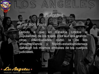 Zoot Suit RiotsZoot Suit Riots
Debido a que en Estados Unidos laDebido a que en Estados Unidos la
popularidad de los trajes zoot suit era grande,popularidad de los trajes zoot suit era grande,
otras colectividades como la de losotras colectividades como la de los
afroamericanos y filipino-estadounidensesafroamericanos y filipino-estadounidenses
sufrieron los mismos embates de los cuerpossufrieron los mismos embates de los cuerpos
judiciales.judiciales.
 