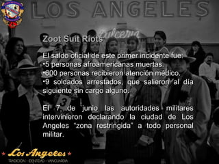Zoot Suit RiotsZoot Suit Riots
El saldo oficial de este primer incidente fue:El saldo oficial de este primer incidente fue:
•5 personas afroamericanas muertas.5 personas afroamericanas muertas.
•600 personas recibieron atención médico.600 personas recibieron atención médico.
•9 soldados arrestados, que salieron al día9 soldados arrestados, que salieron al día
siguiente sin cargo alguno.siguiente sin cargo alguno.
El 7 de junio las autoridades militaresEl 7 de junio las autoridades militares
intervinieron declarando la ciudad de Losintervinieron declarando la ciudad de Los
Angeles “zona restringida” a todo personalAngeles “zona restringida” a todo personal
militar.militar.
 