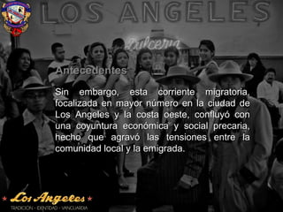 AntecedentesAntecedentes
Sin embargo, esta corriente migratoria,Sin embargo, esta corriente migratoria,
focalizada en mayor número en la ciudad defocalizada en mayor número en la ciudad de
Los Angeles y la costa oeste, confluyó conLos Angeles y la costa oeste, confluyó con
una coyuntura económica y social precaria,una coyuntura económica y social precaria,
hecho que agravó las tensiones entre lahecho que agravó las tensiones entre la
comunidad local y la emigrada.comunidad local y la emigrada.
 