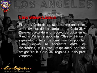Caso Sleepy LagoonCaso Sleepy Lagoon
El 1ero y 2ndo de agosto: Irrumpe una pelea
entre jóvenes de los barrios de la Calle 38 y
Downey cerca de una reserva de agua en el
Rancho Williams apodada "Sleepy Lagoon"
siguiendo la letra de una canción popular.
Hank Leyvas se encuentra entre los
madreados, y Leyvas, respaldado por sus
amigos de la Calle 38, regresa al sitio para
vengarse.
 