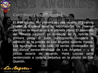 Caso Sleepy LagoonCaso Sleepy Lagoon
El 3 de agosto: Por primera vez ese verano, el Evening
Herald & Express lleva su reportaje de las jóvenes
pandillas de mexicanos a la primera plana. El asesinato
del "Sleepy Lagoon" se convierte en la noticia de
primera plana. El juicio subsiguiente ocuparía la
atención de la prensa de Los Angeles durante meses.
Los muchachos de la calle 38 serían condenados en
los diarios sensacionalistas de Los Angeles -- y el
jurado estaría de acuerdo. Hank Leyvas sería
sentenciado a cadena perpetua en la prisión de San
Quentin.
 