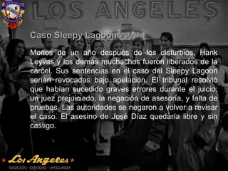 Caso Sleepy LagoonCaso Sleepy Lagoon
Menos de un año después de los disturbios, Hank
Leyvas y los demás muchachos fueron liberados de la
cárcel. Sus sentencias en el caso del Sleepy Lagoon
serían revocadasrevocadas bajo apelación. El tribunal resolvió
que habían sucedido graves errores durante el juicio:
un juez prejuiciado, la negación de asesoría, y falta de
pruebas. Las autoridades se negaron a volver a revisar
el caso. El asesino de José Díaz quedaría libre y sin
castigo.
 