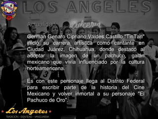 ActualidadActualidad
Germán Genaro Cipriano Váldes Castillo "TinTan"Germán Genaro Cipriano Váldes Castillo "TinTan"
inició su carrera artística como cantante eninició su carrera artística como cantante en
Ciudad Juárez, Chihuahua, donde destacó alCiudad Juárez, Chihuahua, donde destacó al
adoptar la imagen de un pachuco, galánadoptar la imagen de un pachuco, galán
mexicano que vivía influenciado por la culturamexicano que vivía influenciado por la cultura
norteamericana.norteamericana.
Es con este personaje llega al Distrito FederalEs con este personaje llega al Distrito Federal
para escribir parte de la historia del Cinepara escribir parte de la historia del Cine
Mexicano y volver inmortal a su personaje "ElMexicano y volver inmortal a su personaje "El
Pachuco de Oro".Pachuco de Oro".
 