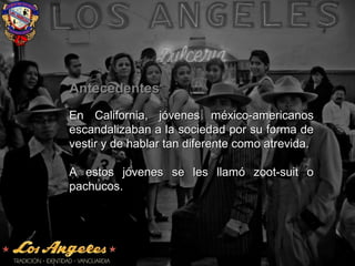 AntecedentesAntecedentes
En California, jóvenes méxico-americanosEn California, jóvenes méxico-americanos
escandalizaban a la sociedad por su forma deescandalizaban a la sociedad por su forma de
vestir y de hablar tan diferente como atrevida.vestir y de hablar tan diferente como atrevida.
A estos jóvenes se les llamó zoot-suit oA estos jóvenes se les llamó zoot-suit o
pachucos.pachucos.
 