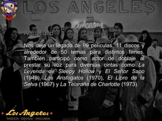 ActualidadActualidad
Nos deja un legado de 99 películas, 11 discos yNos deja un legado de 99 películas, 11 discos y
alrededor de 50 temas para distintos filmes.alrededor de 50 temas para distintos filmes.
También participó como actor de doblaje alTambién participó como actor de doblaje al
prestar su voz para diversas cintas comoprestar su voz para diversas cintas como LaLa
Leyenda de Sleepy HollowLeyenda de Sleepy Hollow yy El Señor SapoEl Señor Sapo
(1949),(1949), Los AristogatosLos Aristogatos (1970),(1970), El Libro de laEl Libro de la
SelvaSelva (1967) y(1967) y La Telaraña de CharlotteLa Telaraña de Charlotte (1973).(1973).
 