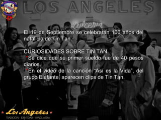 El 19 de Septiembre se celebrarán 100 años delEl 19 de Septiembre se celebrarán 100 años del
natalicio de Tin Tan.natalicio de Tin Tan.
CURIOSIDADES SOBRE TIN TANCURIOSIDADES SOBRE TIN TAN
**Se dice que su primer sueldo fue de 40 pesosSe dice que su primer sueldo fue de 40 pesos
diarios.diarios.
**En el video de la canción “Así es la Vida”, delEn el video de la canción “Así es la Vida”, del
grupo Elefante, aparecen clips de Tin Tan.grupo Elefante, aparecen clips de Tin Tan.
 