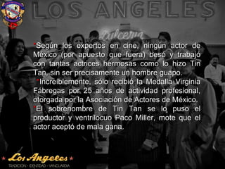 **Según los expertos en cine, ningún actor deSegún los expertos en cine, ningún actor de
México (por apuesto que fuera) besó y trabajóMéxico (por apuesto que fuera) besó y trabajó
con tantas actrices hermosas como lo hizo Tincon tantas actrices hermosas como lo hizo Tin
Tan, sin ser precisamente un hombre guapo.Tan, sin ser precisamente un hombre guapo.
**Increíblemente, sólo recibió la Medalla VirginiaIncreíblemente, sólo recibió la Medalla Virginia
Fábregas por 25 años de actividad profesional,Fábregas por 25 años de actividad profesional,
otorgada por la Asociación de Actores de México.otorgada por la Asociación de Actores de México.
**El sobrenombre de Tin Tan se lo puso elEl sobrenombre de Tin Tan se lo puso el
productor y ventrílocuo Paco Miller, mote que elproductor y ventrílocuo Paco Miller, mote que el
actor aceptó de mala gana.actor aceptó de mala gana.
 