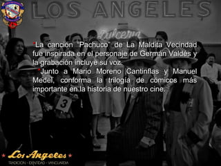 **La canción “Pachuco” de La Maldita VecindadLa canción “Pachuco” de La Maldita Vecindad
fue inspirada en el personaje de Germán Valdés yfue inspirada en el personaje de Germán Valdés y
la grabación incluye su voz.la grabación incluye su voz.
**Junto a Mario Moreno Cantinflas y ManuelJunto a Mario Moreno Cantinflas y Manuel
Medel, conforma la trilogía de cómicos másMedel, conforma la trilogía de cómicos más
importante en la historia de nuestro cine.importante en la historia de nuestro cine.
 