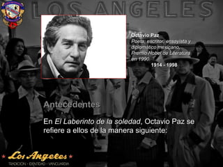 AntecedentesAntecedentes
EnEn El Laberinto de la soledadEl Laberinto de la soledad, Octavio Paz se, Octavio Paz se
refiere a ellos de la manera siguiente:refiere a ellos de la manera siguiente:
Octavio PazOctavio Paz
Poeta, escritor, ensayista yPoeta, escritor, ensayista y
diplomático mexicano,diplomático mexicano,
Premio Nobel de LiteraturaPremio Nobel de Literatura
en 1990.en 1990.
1914 - 19981914 - 1998
 