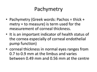 Pachymetry
• Pachymetry (Greek words: Pachos = thick +
metry = to measure) is term used for the
measurement of corneal thickness.
• It is an important indicator of health status of
the cornea especially of corneal endothelial
pump function)
• corneal thickness in normal eyes ranges from
0.7 to 0.9 mm at the limbus and varies
between 0.49 mm and 0.56 mm at the centre
 