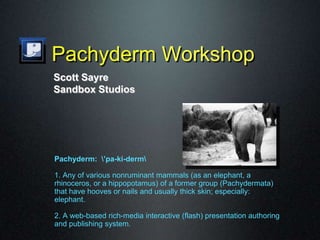 Pachyderm Workshop
Pachyderm: ’pa-ki-derm
1. Any of various nonruminant mammals (as an elephant, a
rhinoceros, or a hippopotamus) of a former group (Pachydermata)
that have hooves or nails and usually thick skin; especially:
elephant.
2. A web-based rich-media interactive (flash) presentation authoring
and publishing system.
Scott Sayre
Sandbox Studios
 