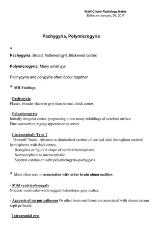 Walif Chbeir Radiology Notes
Edited on January, 09, 2017
Pachygyria, Polymicrogyria
*
Pachygyria: Broad, flattened gyri; thickened cortex
Polymicrogyria: Many small gyri
Pachygyria and polygyria often occur together
* MR Findings
- Pachygyria
Flatter, broader shape to gyri than normal, thick cortex
- Polymicrogyria
Initially irregular cortex progressing to too many infoldings of cerebral surface.
Fine sawtooth or zigzag appearance to cortex
- Lissencephaly Type 1
"Smooth" brain. Absence or diminished number of cortical sulci throughout cerebral
hemispheres with thick cortex.
Hourglass or figure 8 shape of cerebral hemispheres.
Normocephalic to microcephalic.
Spectral continuum with polymicrogyria-pachygyria.
* Most often seen in association with other brain abnormalities
- Mild ventriculomegaly
Nodular ventricular walls suggest heterotopic gray matter.
- Agenesis of corpus callosum Or other brain malformation associated with absent cavum
septi pellucidi.
- Intracranial cyst
 