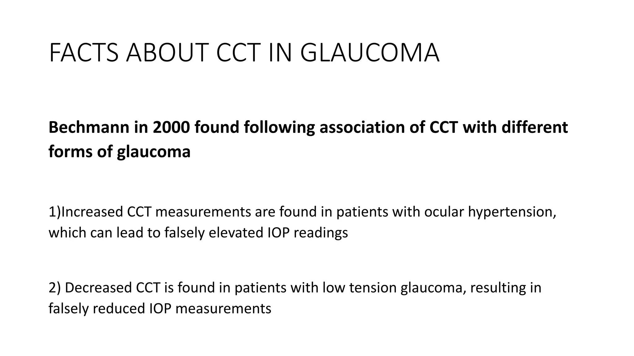 FACTS ABOUT CCT IN GLAUCOMA
Bechmann in 2000 found following association of CCT with different
forms of glaucoma
1)Increased CCT measurements are found in patients with ocular hypertension,
which can lead to falsely elevated IOP readings
2) Decreased CCT is found in patients with low tension glaucoma, resulting in
falsely reduced IOP measurements
 