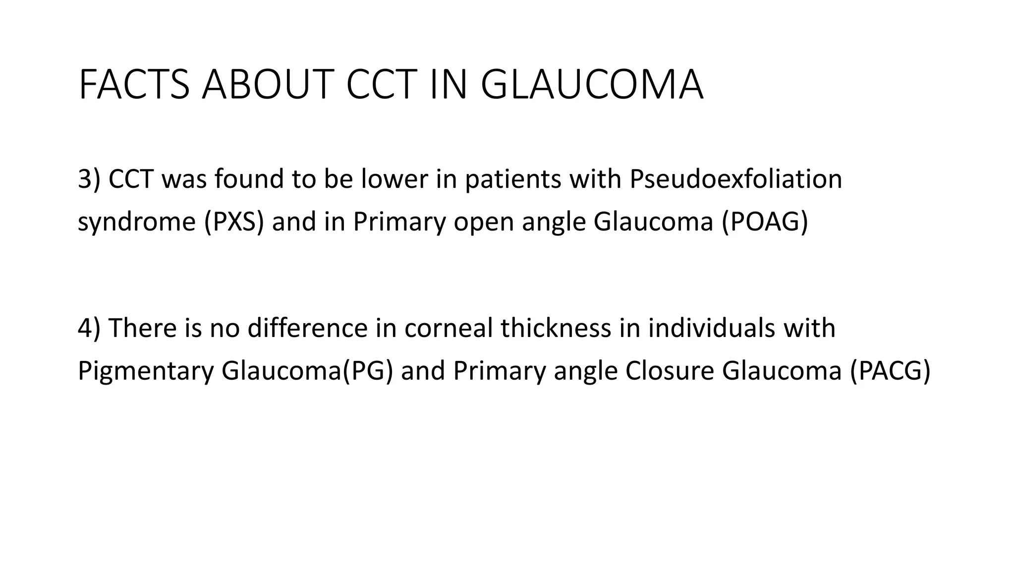 FACTS ABOUT CCT IN GLAUCOMA
3) CCT was found to be lower in patients with Pseudoexfoliation
syndrome (PXS) and in Primary open angle Glaucoma (POAG)
4) There is no difference in corneal thickness in individuals with
Pigmentary Glaucoma(PG) and Primary angle Closure Glaucoma (PACG)
 