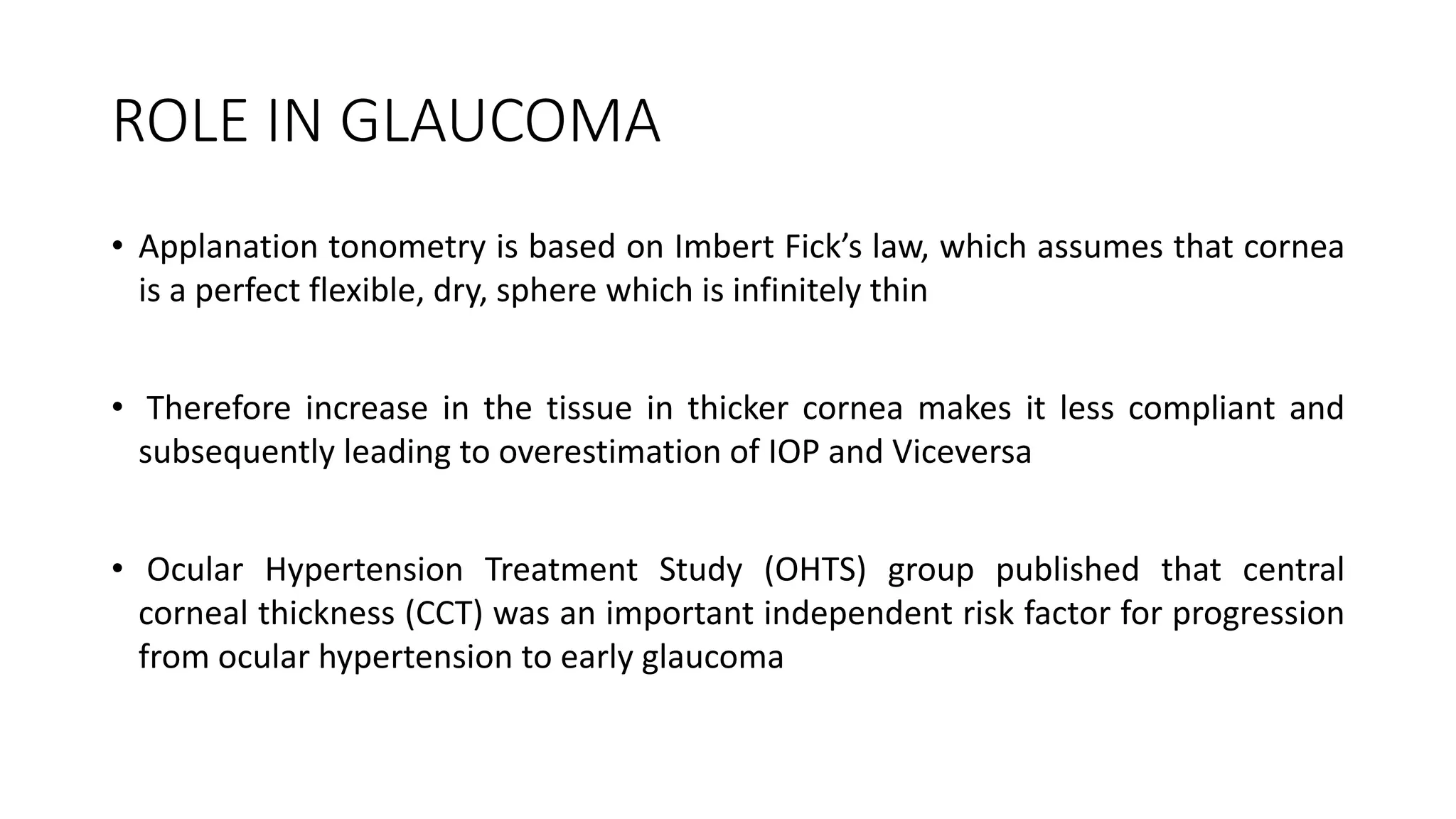 ROLE IN GLAUCOMA
• Applanation tonometry is based on Imbert Fick’s law, which assumes that cornea
is a perfect flexible, dry, sphere which is infinitely thin
• Therefore increase in the tissue in thicker cornea makes it less compliant and
subsequently leading to overestimation of IOP and Viceversa
• Ocular Hypertension Treatment Study (OHTS) group published that central
corneal thickness (CCT) was an important independent risk factor for progression
from ocular hypertension to early glaucoma
 