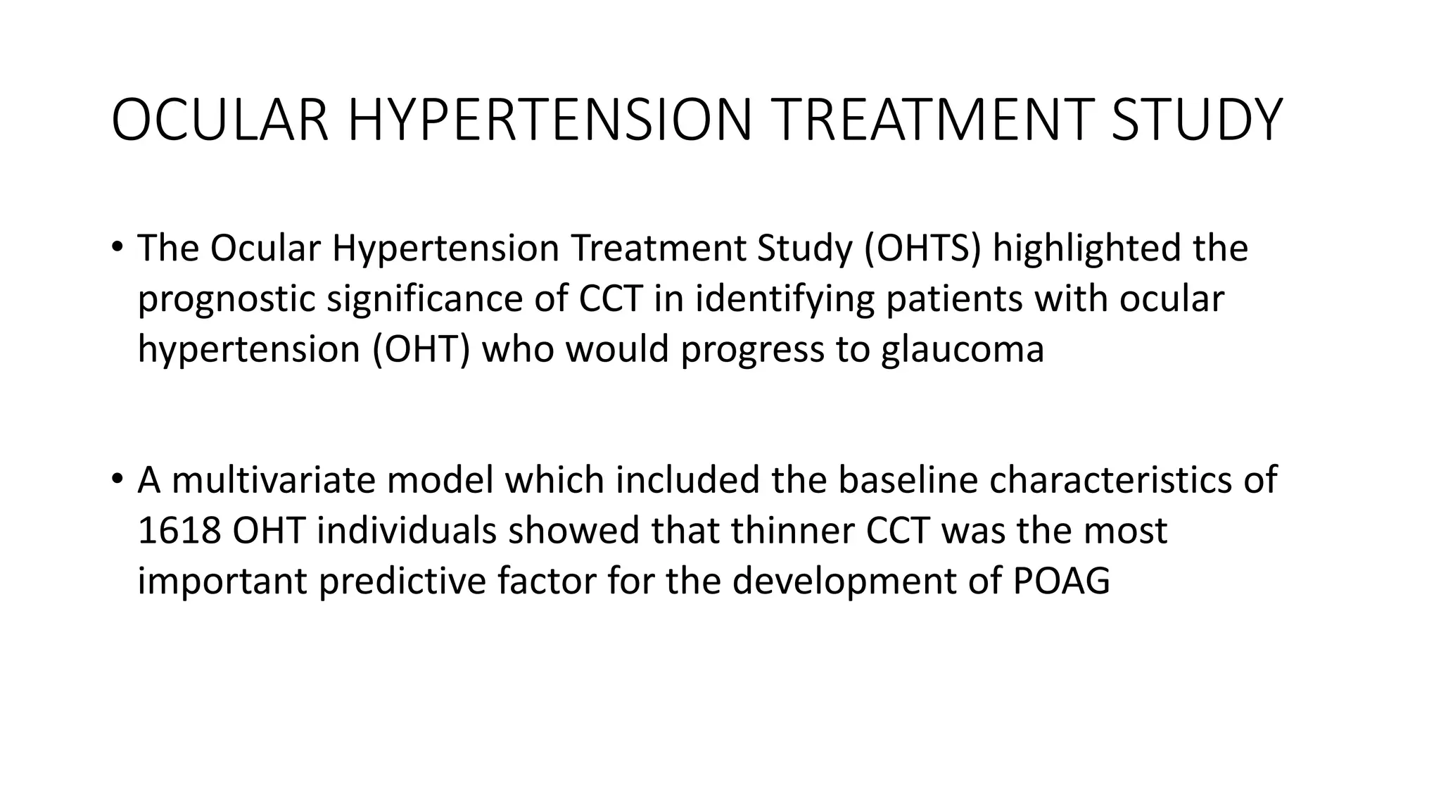 OCULAR HYPERTENSION TREATMENT STUDY
• The Ocular Hypertension Treatment Study (OHTS) highlighted the
prognostic significance of CCT in identifying patients with ocular
hypertension (OHT) who would progress to glaucoma
• A multivariate model which included the baseline characteristics of
1618 OHT individuals showed that thinner CCT was the most
important predictive factor for the development of POAG
 