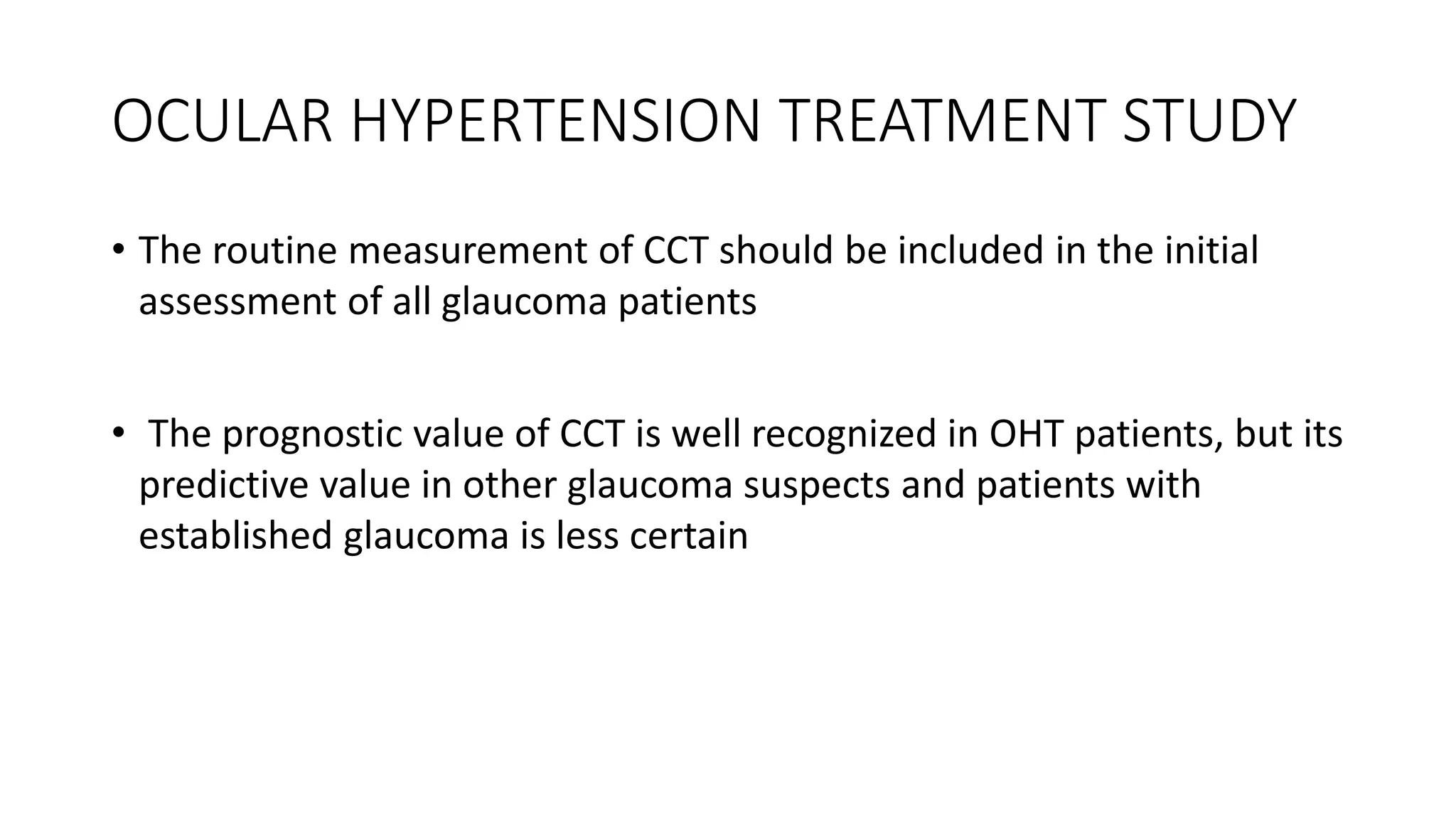 OCULAR HYPERTENSION TREATMENT STUDY
• The routine measurement of CCT should be included in the initial
assessment of all glaucoma patients
• The prognostic value of CCT is well recognized in OHT patients, but its
predictive value in other glaucoma suspects and patients with
established glaucoma is less certain
 
