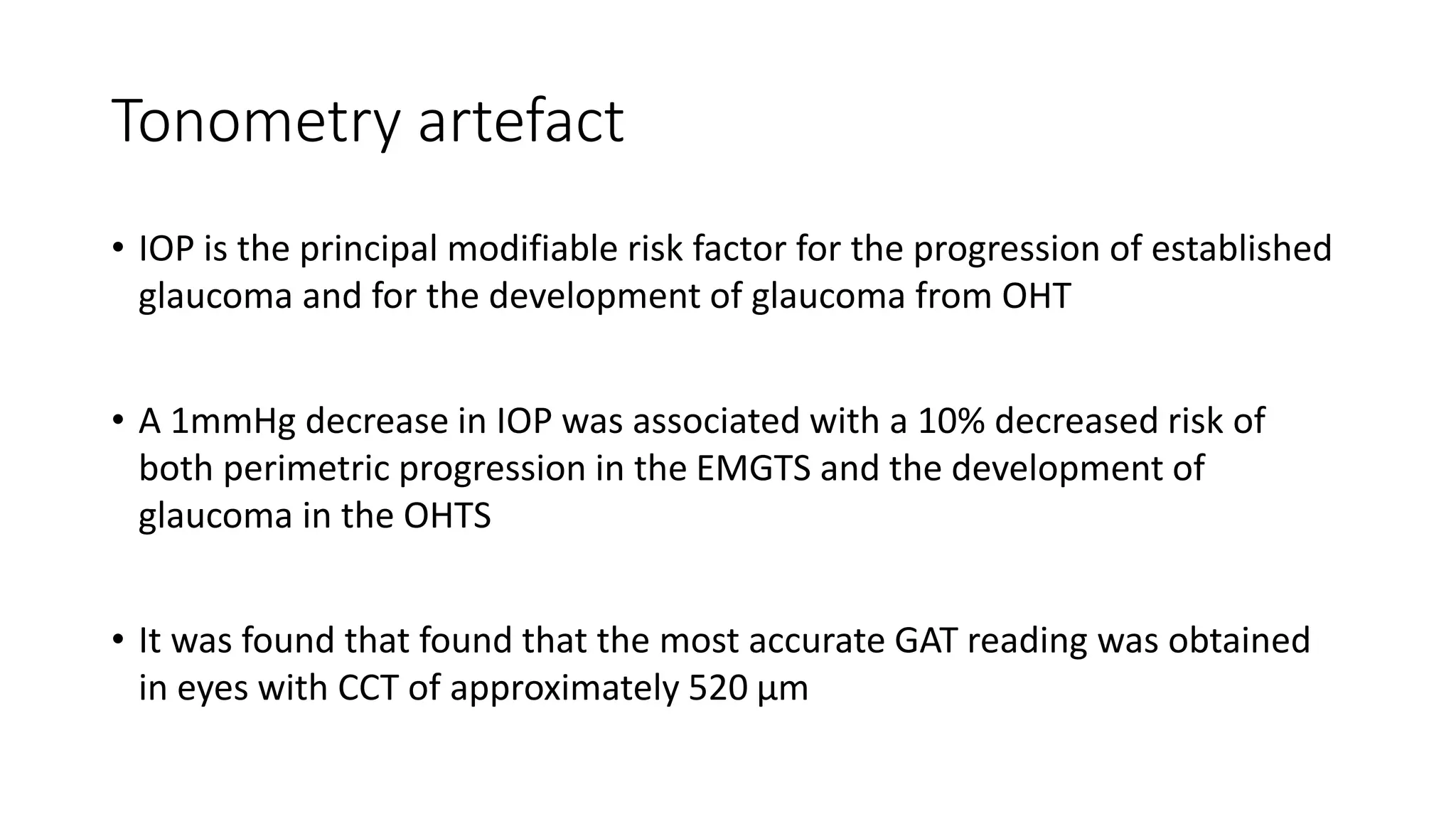 Tonometry artefact
• IOP is the principal modifiable risk factor for the progression of established
glaucoma and for the development of glaucoma from OHT
• A 1mmHg decrease in IOP was associated with a 10% decreased risk of
both perimetric progression in the EMGTS and the development of
glaucoma in the OHTS
• It was found that found that the most accurate GAT reading was obtained
in eyes with CCT of approximately 520 μm
 