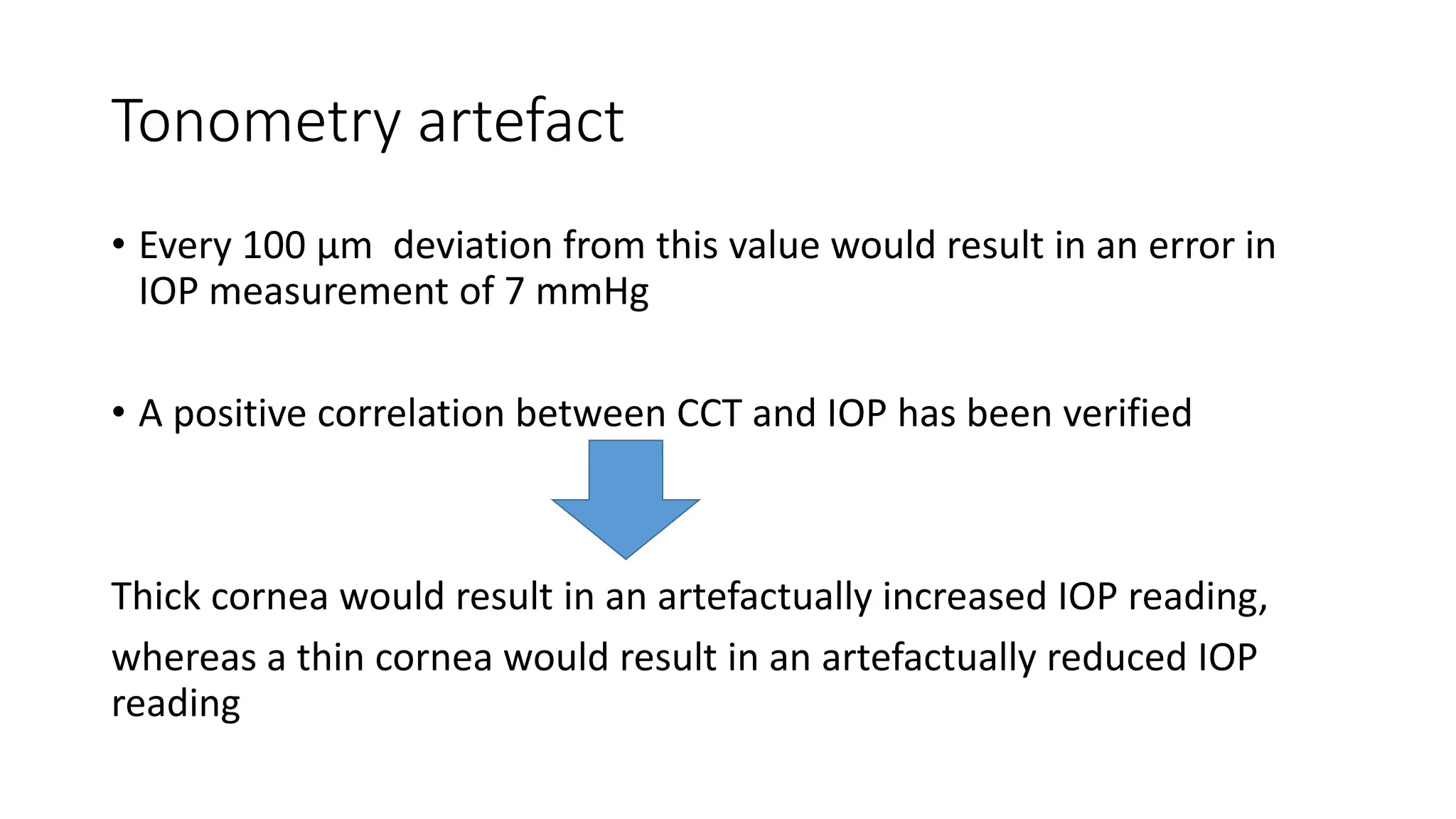 Tonometry artefact
• Every 100 μm deviation from this value would result in an error in
IOP measurement of 7 mmHg
• A positive correlation between CCT and IOP has been verified
Thick cornea would result in an artefactually increased IOP reading,
whereas a thin cornea would result in an artefactually reduced IOP
reading
 