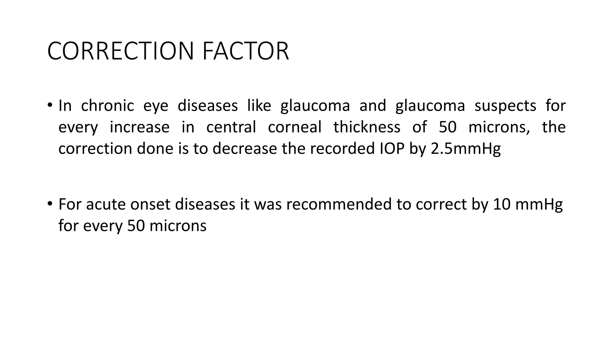 CORRECTION FACTOR
• In chronic eye diseases like glaucoma and glaucoma suspects for
every increase in central corneal thickness of 50 microns, the
correction done is to decrease the recorded IOP by 2.5mmHg
• For acute onset diseases it was recommended to correct by 10 mmHg
for every 50 microns
 