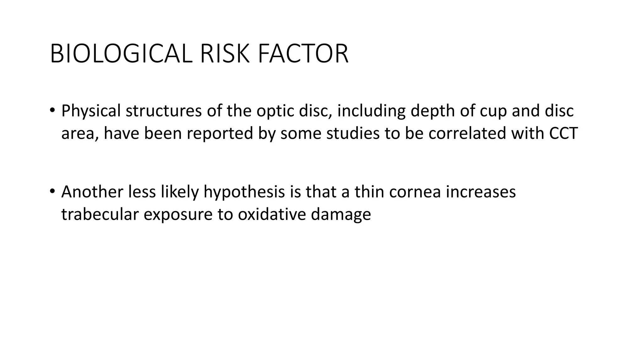 BIOLOGICAL RISK FACTOR
• Physical structures of the optic disc, including depth of cup and disc
area, have been reported by some studies to be correlated with CCT
• Another less likely hypothesis is that a thin cornea increases
trabecular exposure to oxidative damage
 