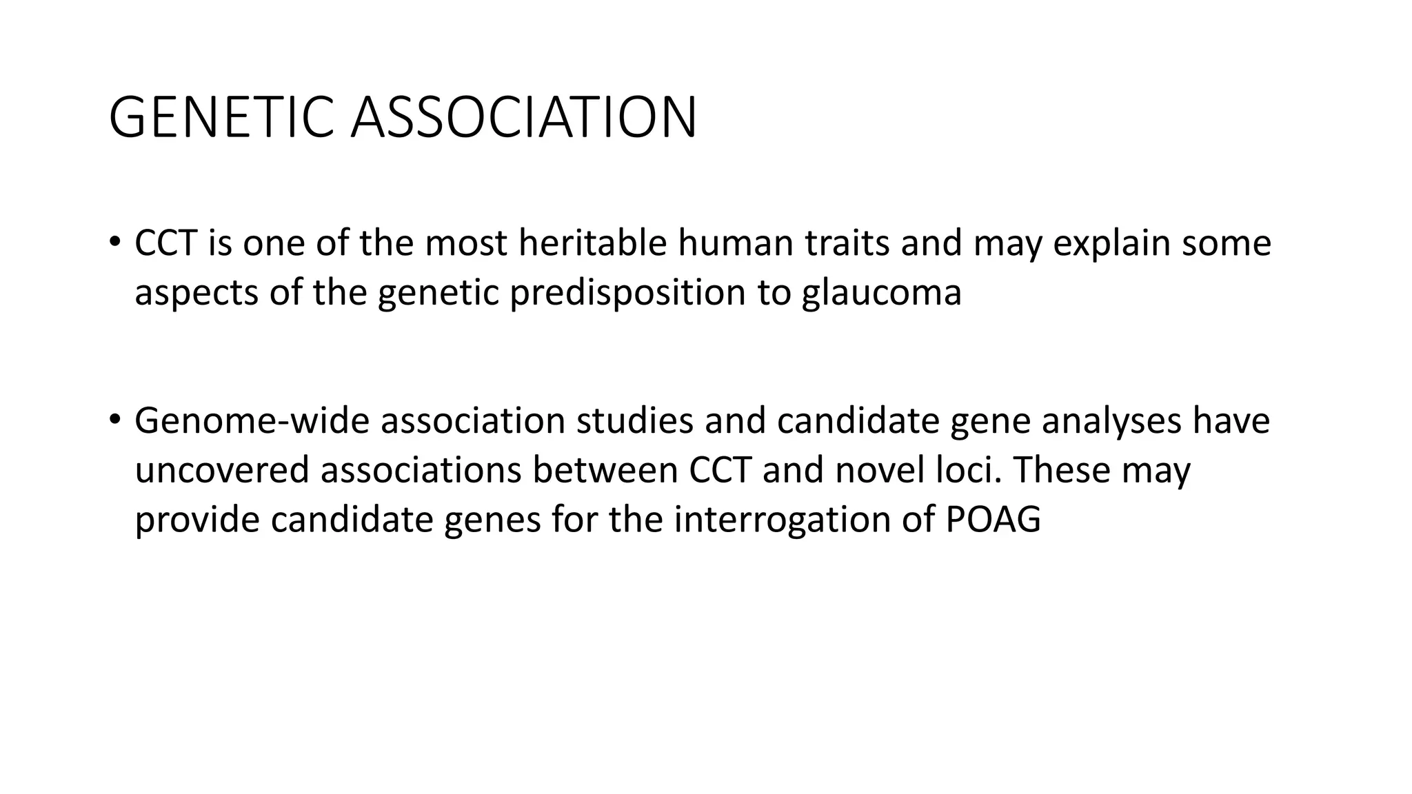 GENETIC ASSOCIATION
• CCT is one of the most heritable human traits and may explain some
aspects of the genetic predisposition to glaucoma
• Genome-wide association studies and candidate gene analyses have
uncovered associations between CCT and novel loci. These may
provide candidate genes for the interrogation of POAG
 