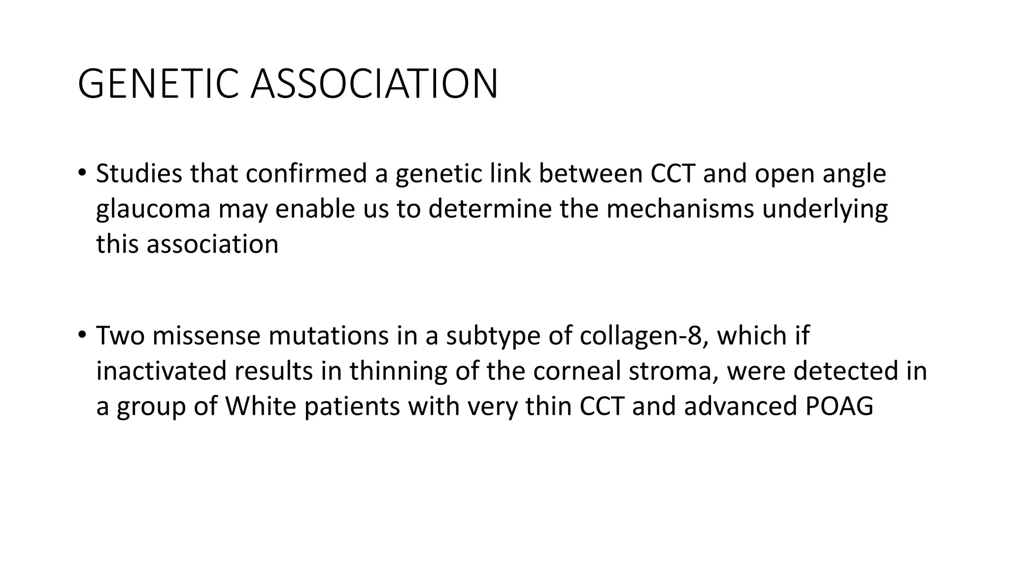 GENETIC ASSOCIATION
• Studies that confirmed a genetic link between CCT and open angle
glaucoma may enable us to determine the mechanisms underlying
this association
• Two missense mutations in a subtype of collagen-8, which if
inactivated results in thinning of the corneal stroma, were detected in
a group of White patients with very thin CCT and advanced POAG
 