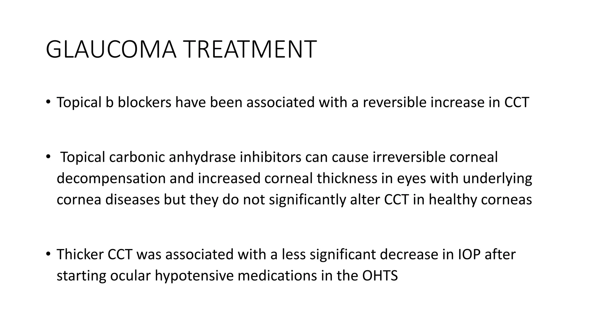GLAUCOMA TREATMENT
• Topical b blockers have been associated with a reversible increase in CCT
• Topical carbonic anhydrase inhibitors can cause irreversible corneal
decompensation and increased corneal thickness in eyes with underlying
cornea diseases but they do not significantly alter CCT in healthy corneas
• Thicker CCT was associated with a less significant decrease in IOP after
starting ocular hypotensive medications in the OHTS
 