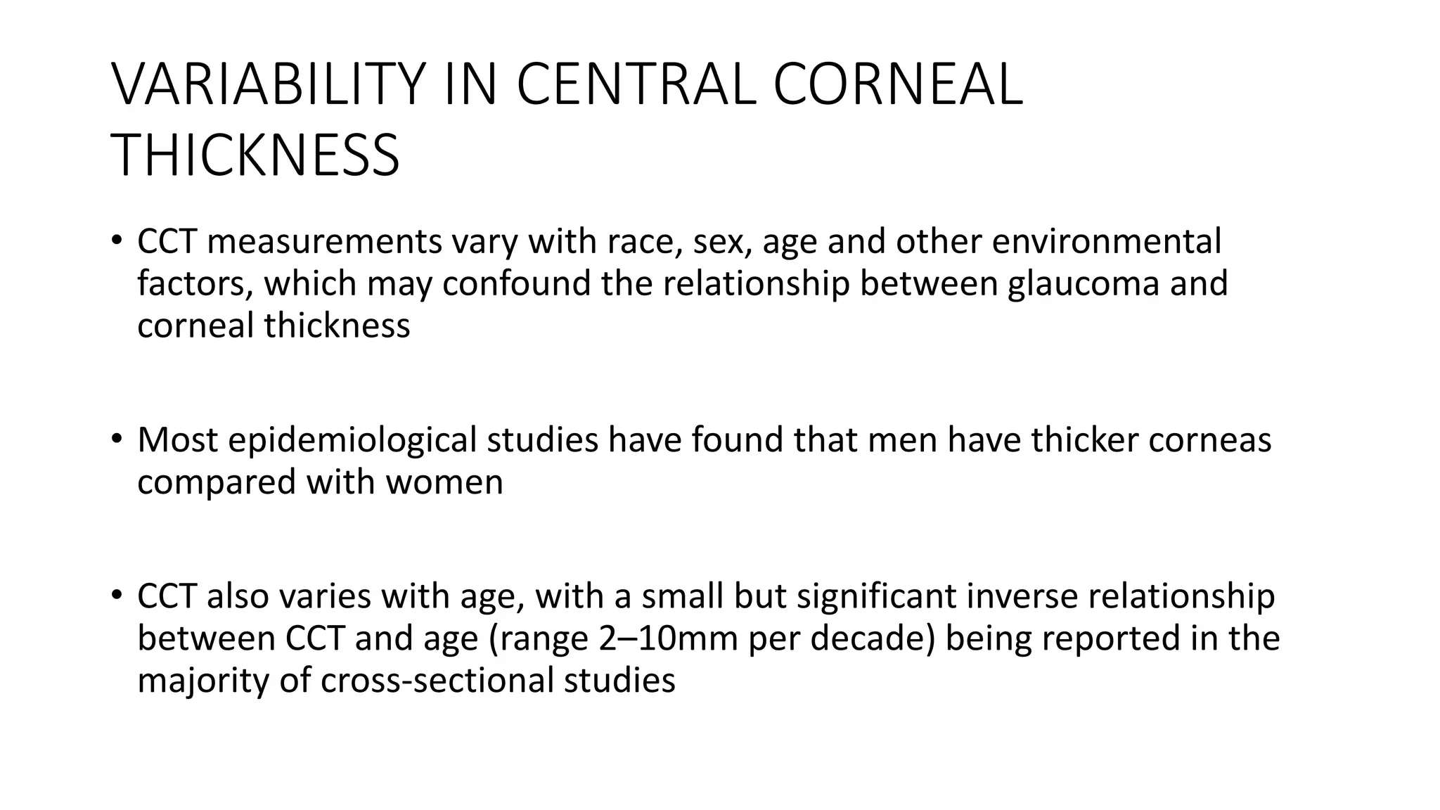 VARIABILITY IN CENTRAL CORNEAL
THICKNESS
• CCT measurements vary with race, sex, age and other environmental
factors, which may confound the relationship between glaucoma and
corneal thickness
• Most epidemiological studies have found that men have thicker corneas
compared with women
• CCT also varies with age, with a small but significant inverse relationship
between CCT and age (range 2–10mm per decade) being reported in the
majority of cross-sectional studies
 