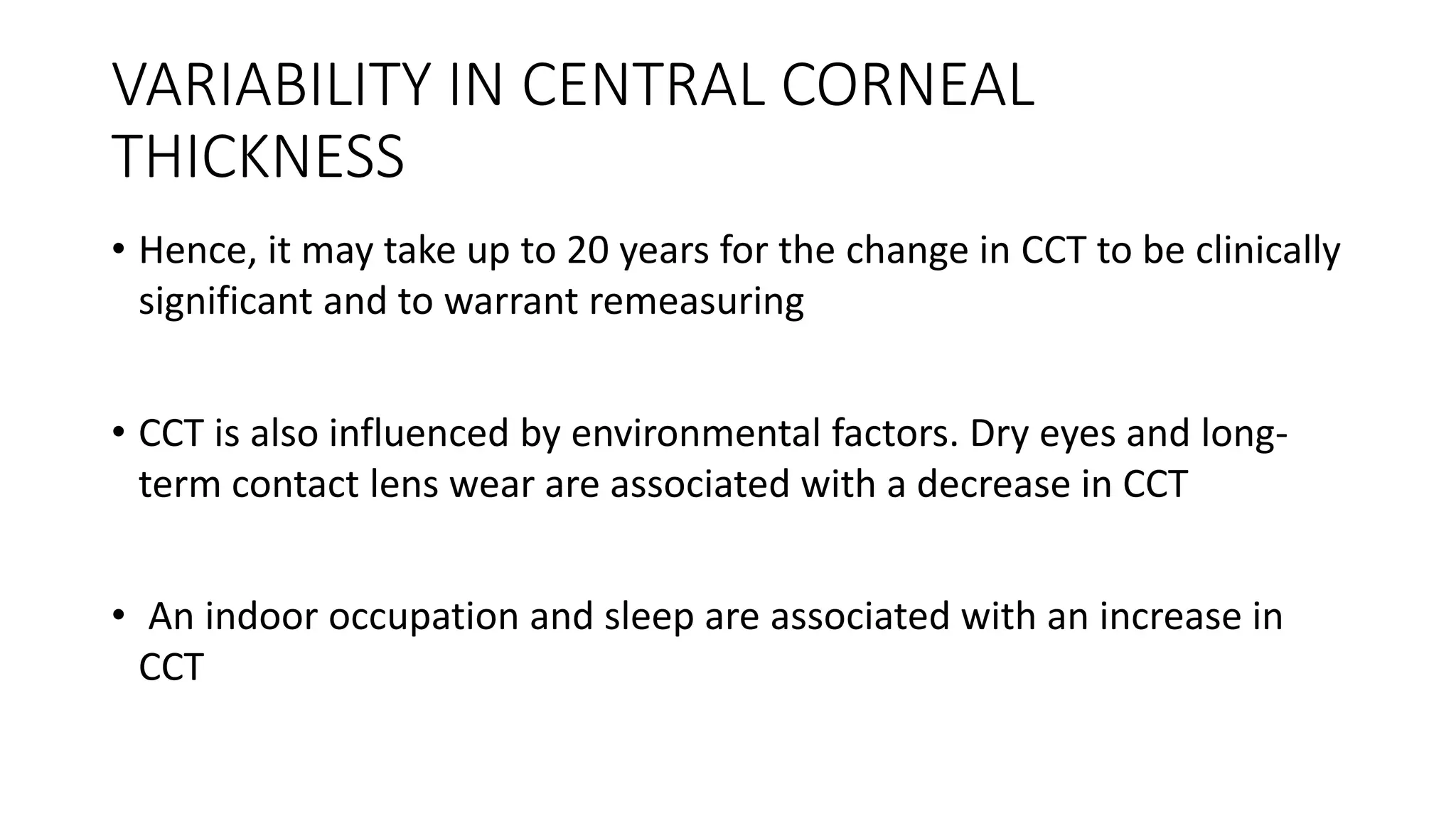 VARIABILITY IN CENTRAL CORNEAL
THICKNESS
• Hence, it may take up to 20 years for the change in CCT to be clinically
significant and to warrant remeasuring
• CCT is also influenced by environmental factors. Dry eyes and long-
term contact lens wear are associated with a decrease in CCT
• An indoor occupation and sleep are associated with an increase in
CCT
 