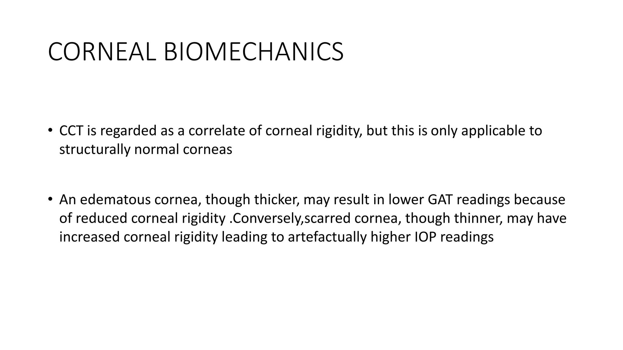 CORNEAL BIOMECHANICS
• CCT is regarded as a correlate of corneal rigidity, but this is only applicable to
structurally normal corneas
• An edematous cornea, though thicker, may result in lower GAT readings because
of reduced corneal rigidity .Conversely,scarred cornea, though thinner, may have
increased corneal rigidity leading to artefactually higher IOP readings
 