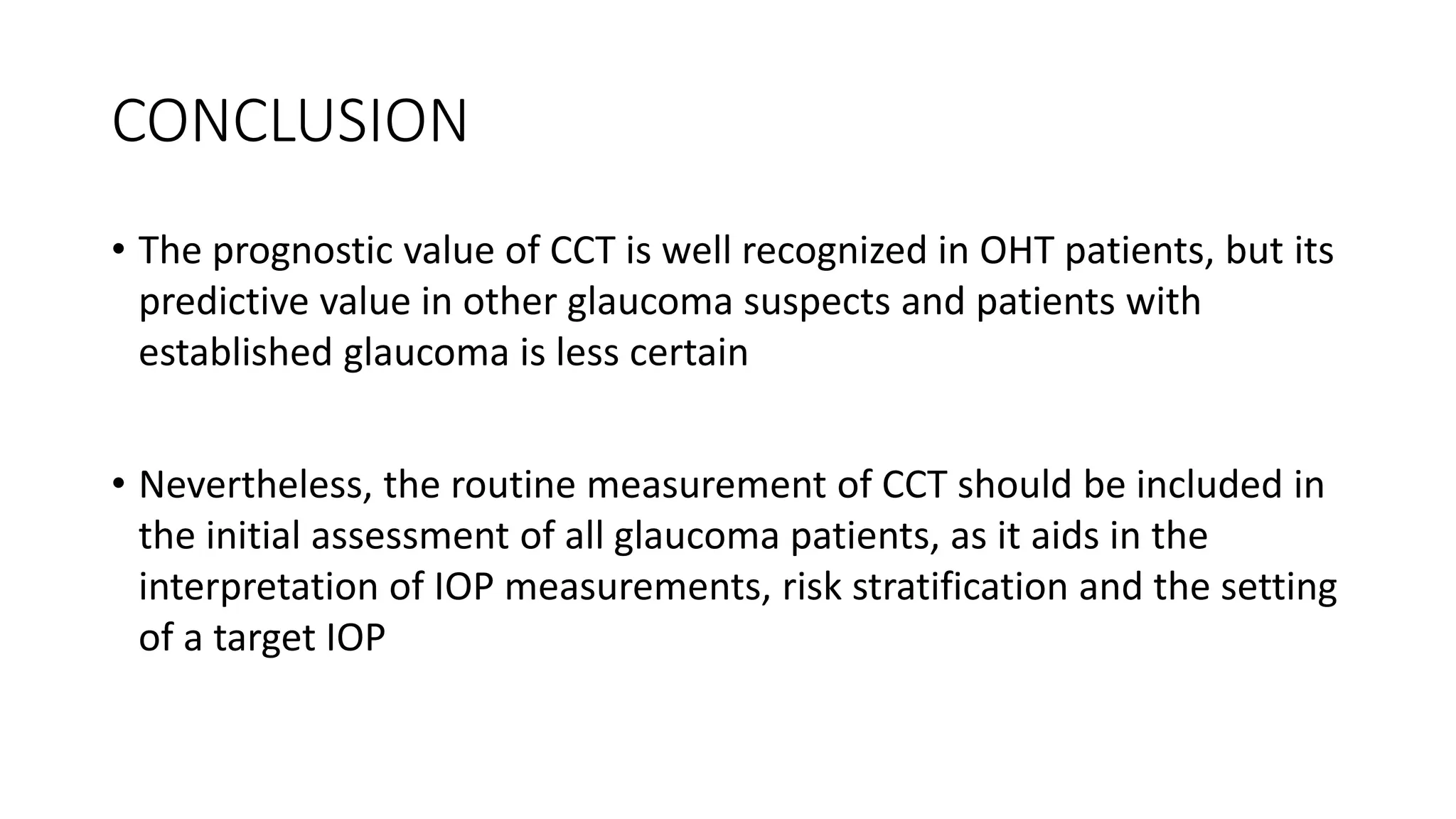CONCLUSION
• The prognostic value of CCT is well recognized in OHT patients, but its
predictive value in other glaucoma suspects and patients with
established glaucoma is less certain
• Nevertheless, the routine measurement of CCT should be included in
the initial assessment of all glaucoma patients, as it aids in the
interpretation of IOP measurements, risk stratification and the setting
of a target IOP
 