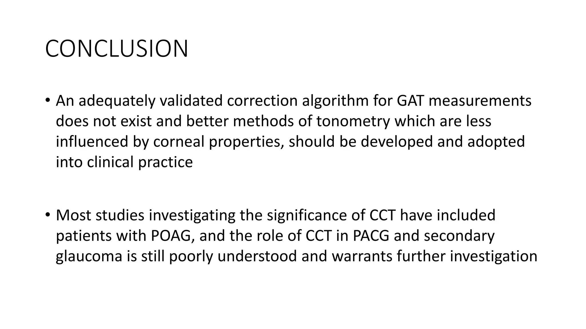 CONCLUSION
• An adequately validated correction algorithm for GAT measurements
does not exist and better methods of tonometry which are less
influenced by corneal properties, should be developed and adopted
into clinical practice
• Most studies investigating the significance of CCT have included
patients with POAG, and the role of CCT in PACG and secondary
glaucoma is still poorly understood and warrants further investigation
 