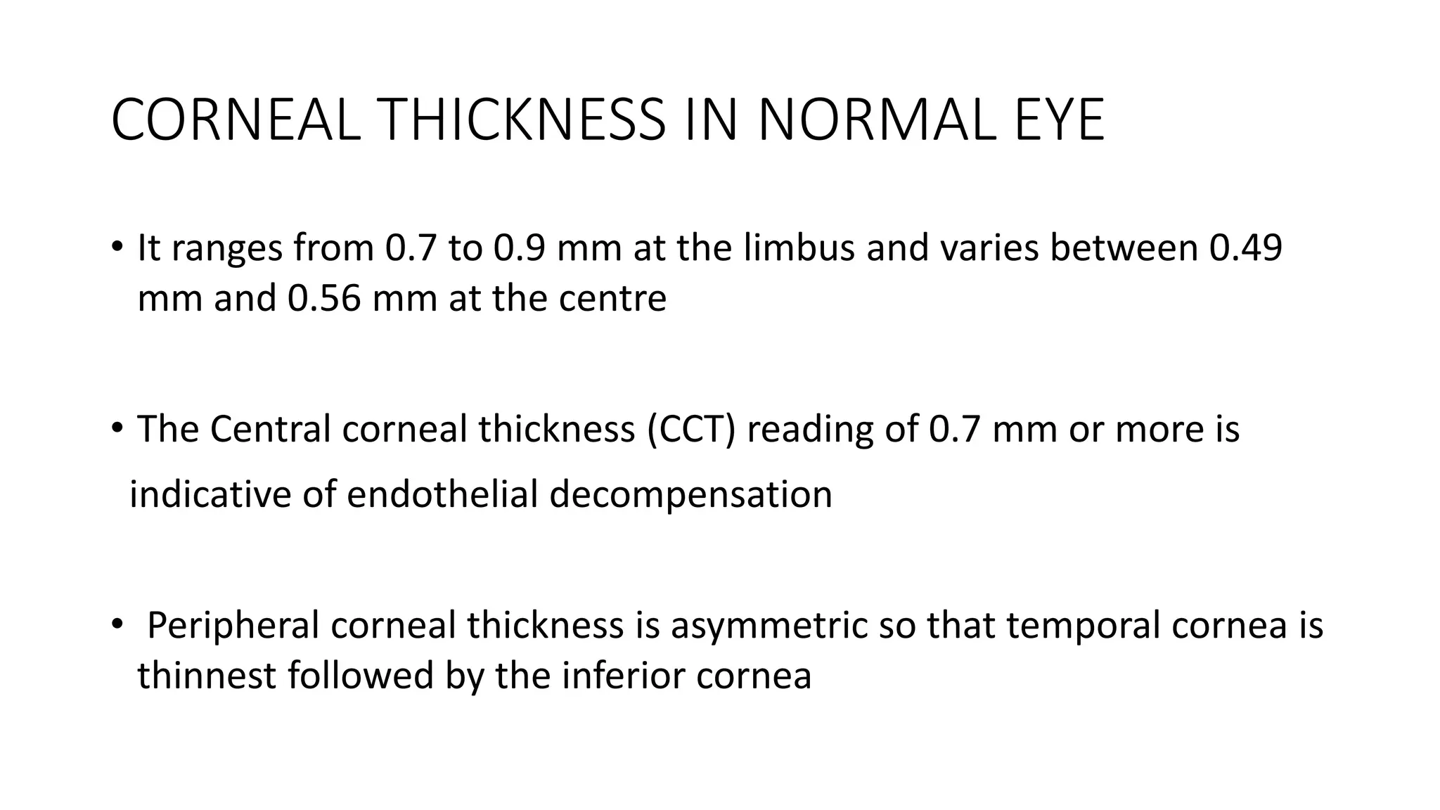CORNEAL THICKNESS IN NORMAL EYE
• It ranges from 0.7 to 0.9 mm at the limbus and varies between 0.49
mm and 0.56 mm at the centre
• The Central corneal thickness (CCT) reading of 0.7 mm or more is
indicative of endothelial decompensation
• Peripheral corneal thickness is asymmetric so that temporal cornea is
thinnest followed by the inferior cornea
 