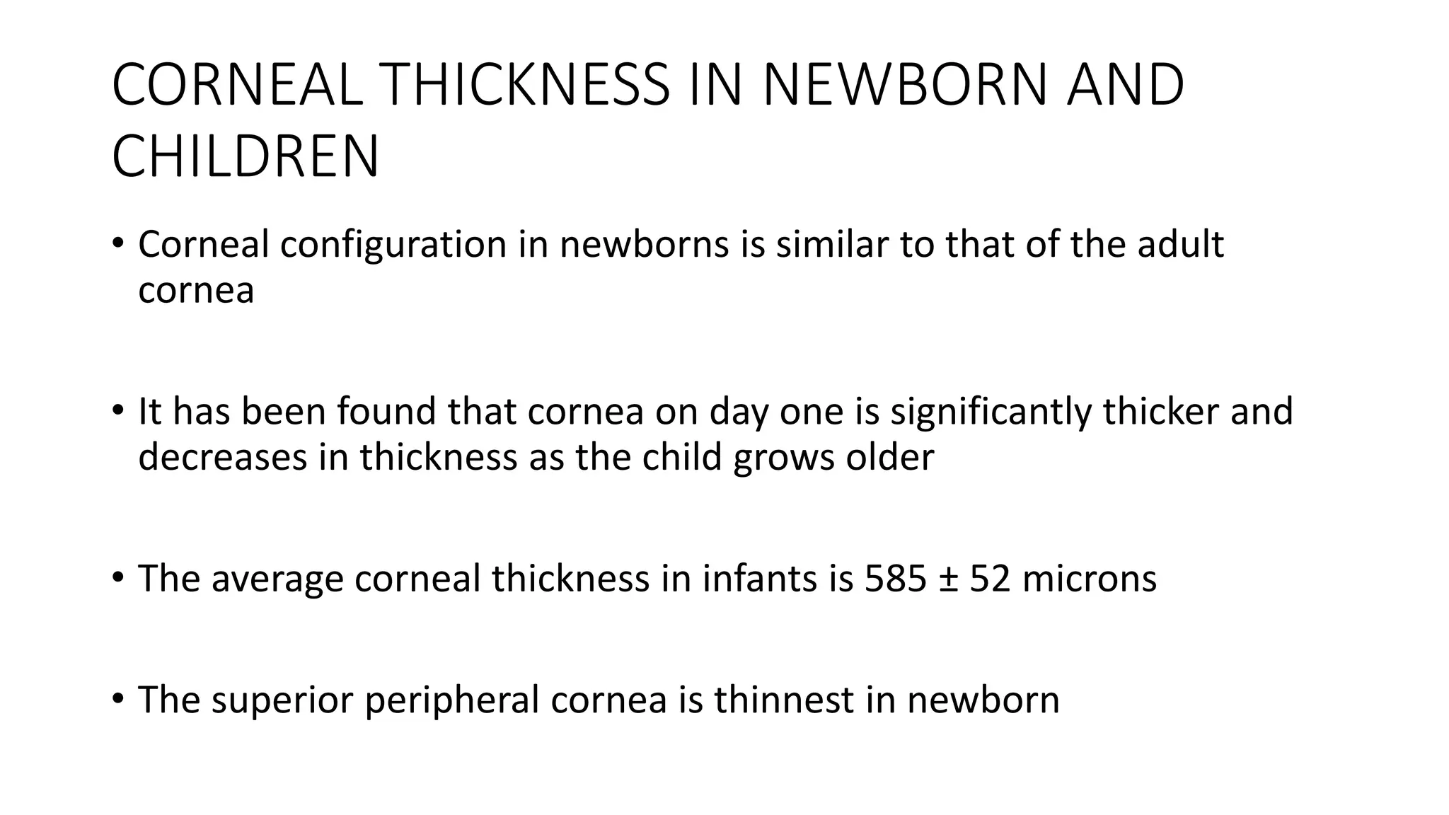 CORNEAL THICKNESS IN NEWBORN AND
CHILDREN
• Corneal configuration in newborns is similar to that of the adult
cornea
• It has been found that cornea on day one is significantly thicker and
decreases in thickness as the child grows older
• The average corneal thickness in infants is 585 ± 52 microns
• The superior peripheral cornea is thinnest in newborn
 