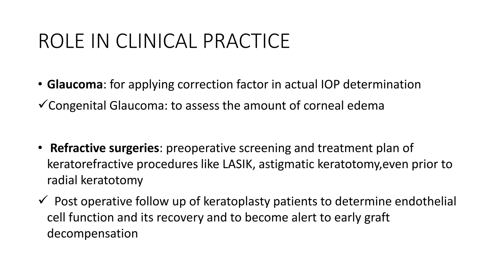ROLE IN CLINICAL PRACTICE
• Glaucoma: for applying correction factor in actual IOP determination
Congenital Glaucoma: to assess the amount of corneal edema
• Refractive surgeries: preoperative screening and treatment plan of
keratorefractive procedures like LASIK, astigmatic keratotomy,even prior to
radial keratotomy
 Post operative follow up of keratoplasty patients to determine endothelial
cell function and its recovery and to become alert to early graft
decompensation
 